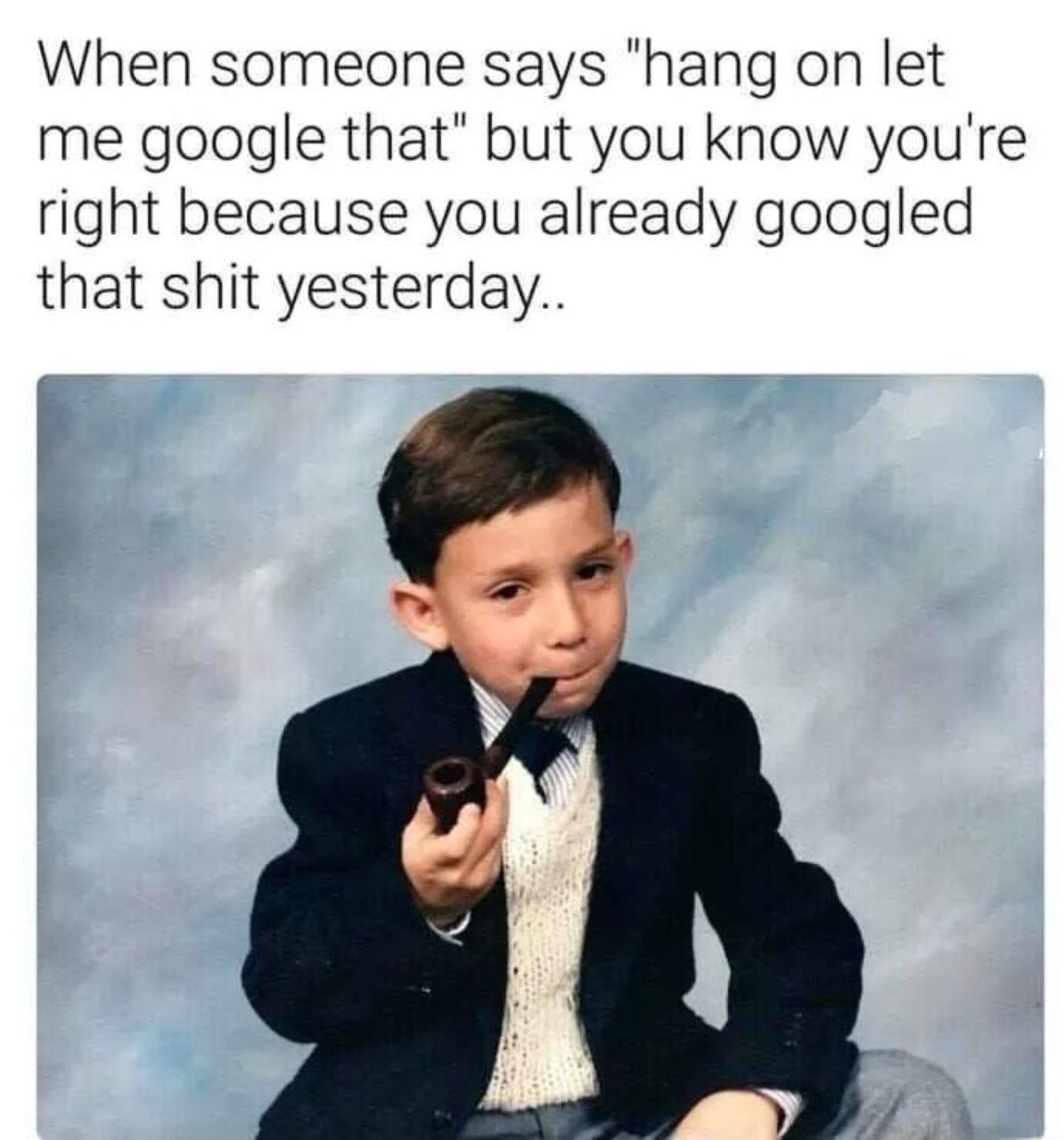 When someone says “hang on let me google that’ but you know you're right because you already googled that shit