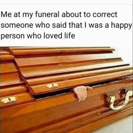 Me at funeral about to correct someone who said that was a happy person who loved life