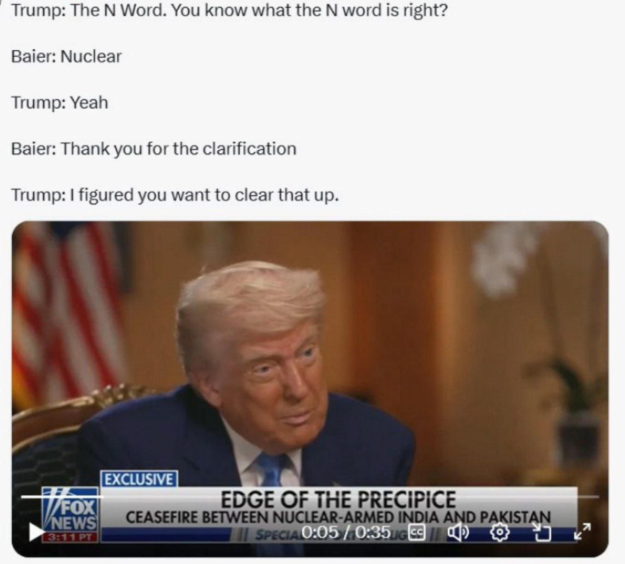Trump: The Word. You know what the word is right? Baier: Nuclear Trump: Yeah Baier: Thank you for the clarification Trump: figured you want to clear that up. FOX EDGE OF THE PRECIPICE a 0:05 0:35