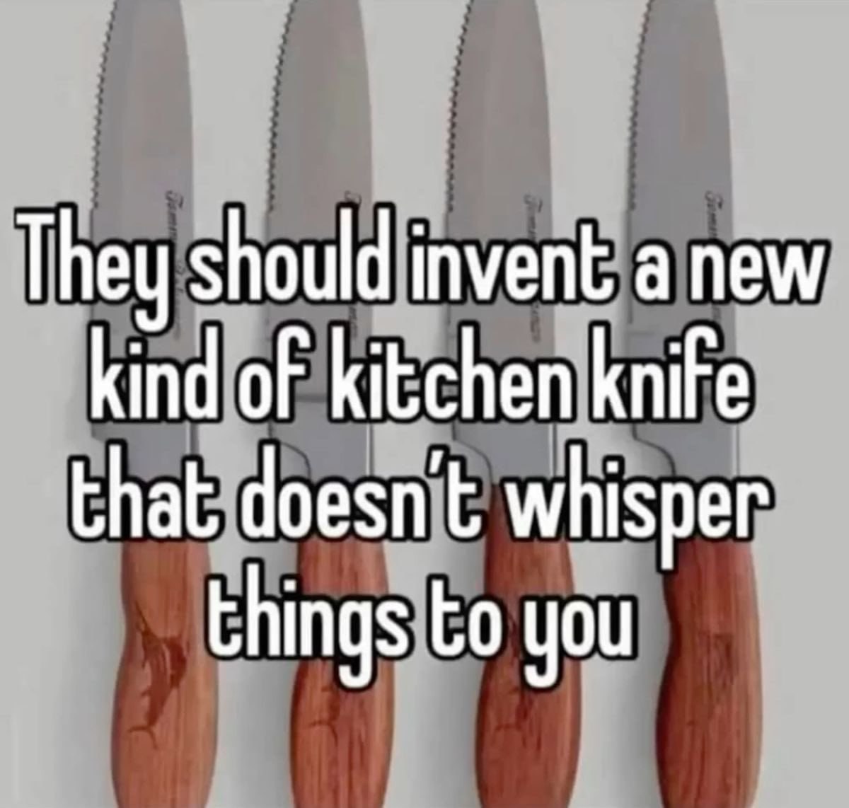 They should invent а new kind oF kitchen knife that doesn't whisper things you