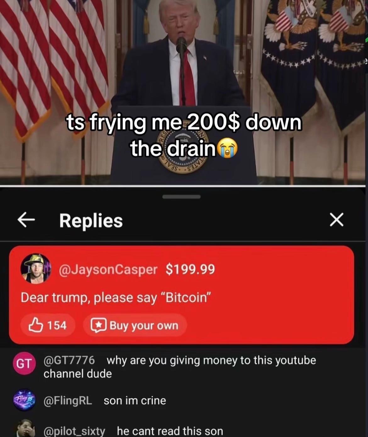 frying 200$ down the агат Replies $199 99 Dear trump, please say 4 154 Buy your own why are you giving money to this youtube channel dude son сппе he cant read this son