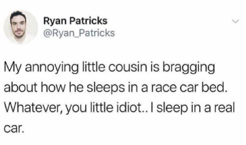 Ryan Patricks @Ryan_Patricks My annoying little cousin is bragging about how he sleeps in a race car bed. Whatever, you little idiot.. sleep in a real саг.