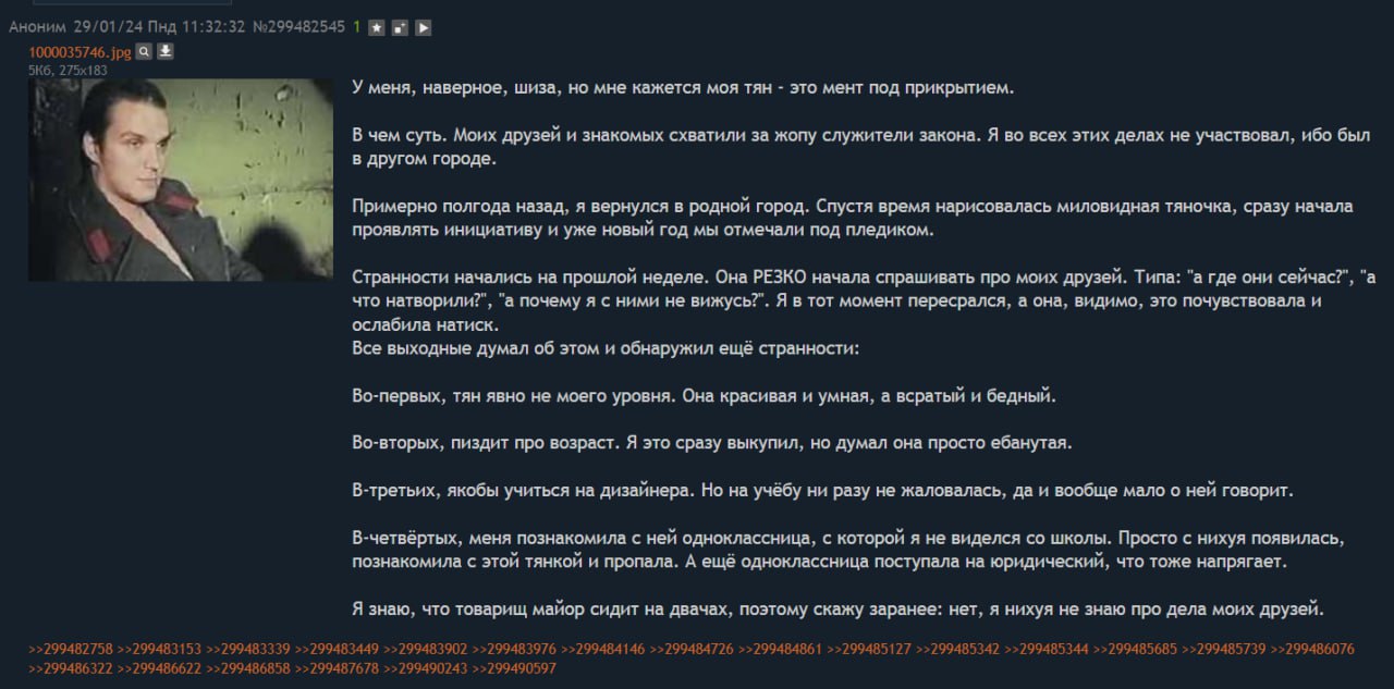 АНОНИМ 5 9/01/24 Пнд 11: 24.94 29-29 №299482545 1 №8 У меня, наверное, шиза, но мне кажется моя тян это мент под прикрытием. В чем суть. Моих друзей и знакомых схватили за жопу служители закона. Я во 
