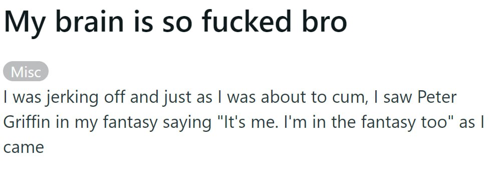 My brain is so fucked bro was jerking off and just as was about to cum, saw Peter Griffin in my fantasy saying "It's me. in the fantasy too" as came