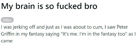 My brain is so fucked bro was jerking off and just as was about to cum, saw Peter Griffin in my fantasy saying "It's me. in the fantasy too" as came