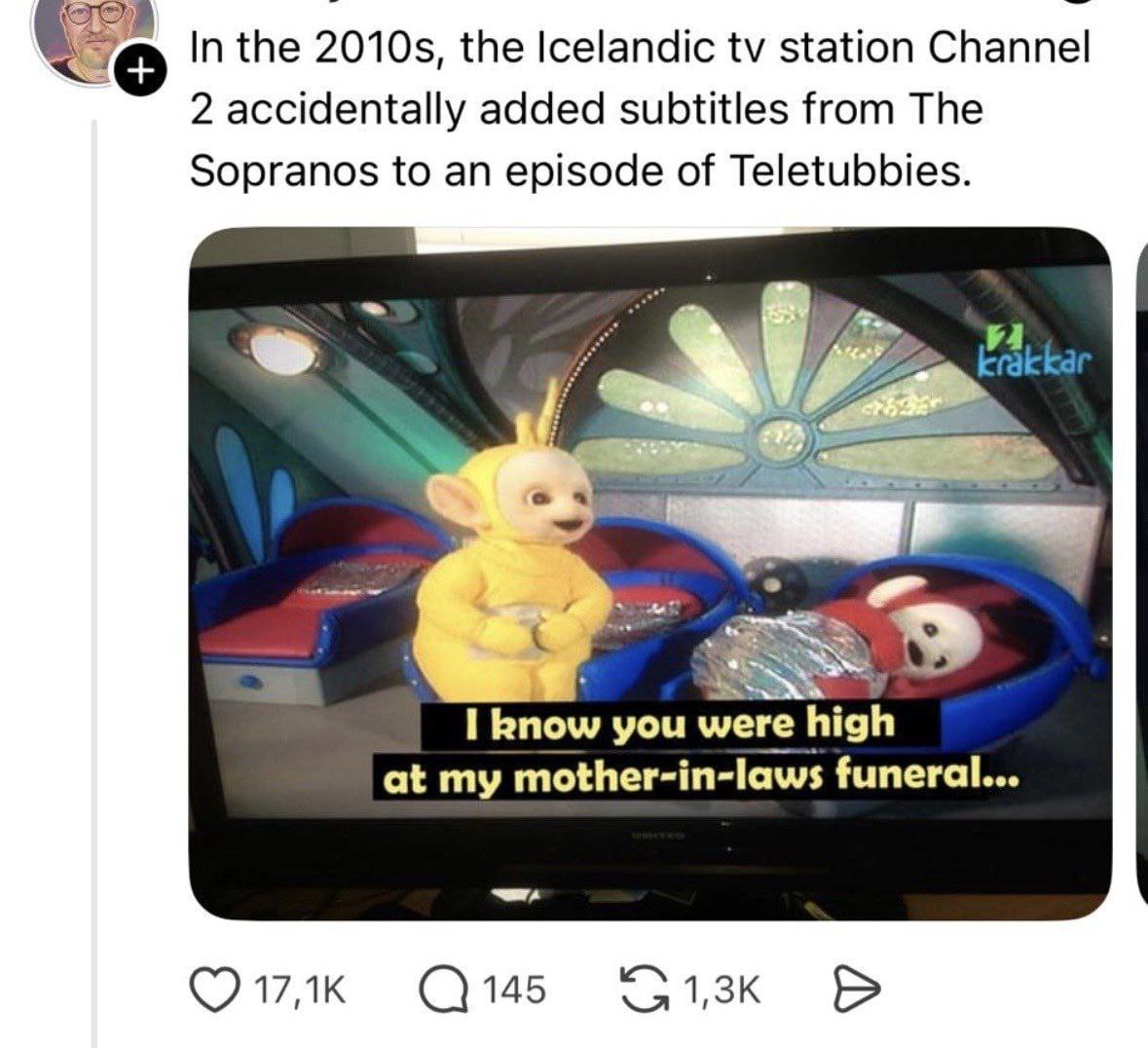 In the the Icelandic station Channel 2 accidentally added subtitles from The Sopranos to an episode of Teletubbies. 47 5 9 I know you were high at my mother-in-laws funeral... С145
