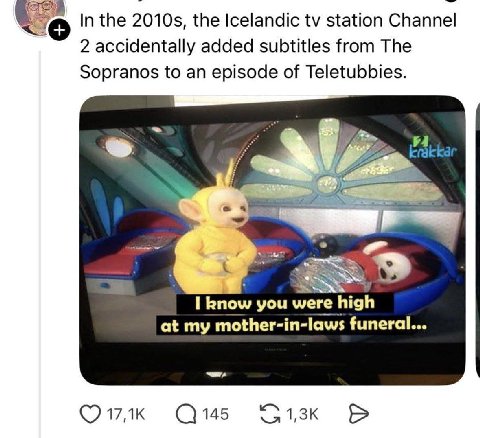 In the the Icelandic station Channel 2 accidentally added subtitles from The Sopranos to an episode of Teletubbies. 47 5 9 I know you were high at my mother-in-laws funeral... С145