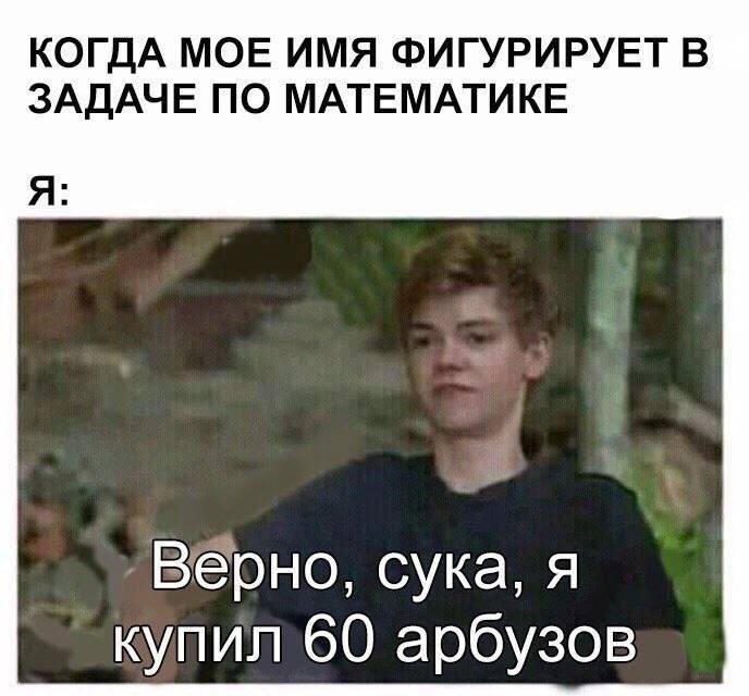КОГДА МОЕ ИМЯ ФИГУРИРУЕТ В ЗАДАЧЕ ПО МАТЕМАТИКЕ Я: ‚Верно, сука, я 60 арбузов