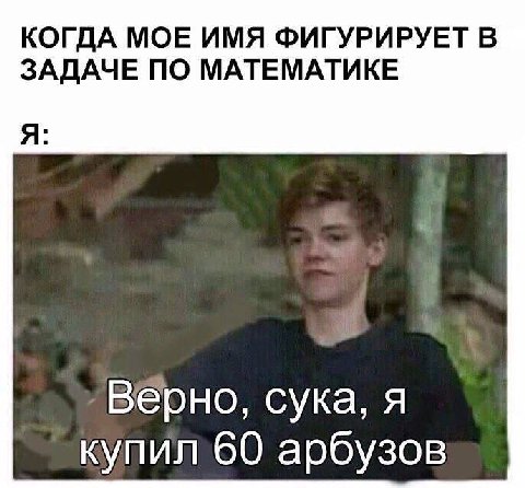 КОГДА МОЕ ИМЯ ФИГУРИРУЕТ В ЗАДАЧЕ ПО МАТЕМАТИКЕ Я: ‚Верно, сука, я 60 арбузов