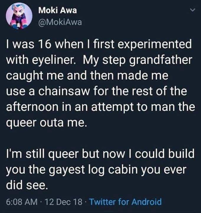 Moki Awa А was 16 when first experimented with eyeliner. My step grandfather caught me and then made me use a chainsaw for the rest of the afternoon in an attempt to man the queer outa me. still queer
