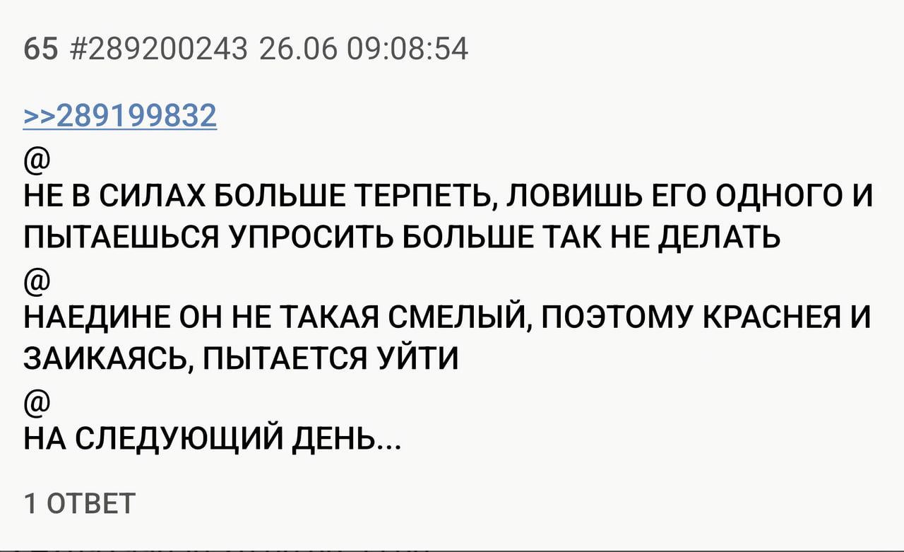65 #289200243 26.06 09:08:54 >>289199832 НЕ В СИЛАХ БОЛЬШЕ ТЕРПЕТЬ, ЛОВИШЬ ЕГО ОДНОГО И ПЫТАЕШЬСЯ УПРОСИТЬ БОЛЬШЕ ТАК НЕ ДЕЛАТЬ НАЕДИНЕ ОН НЕ ТАКАЯ СМЕЛЫЙ, ПОЭТОМУ КРАСНЕЯ И ЗАИКАЯСЬ, ПЫТАЕТСЯ УЙТИ НА