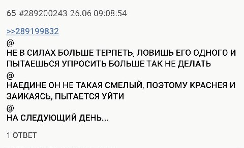 65 #289200243 26.06 09:08:54 >>289199832 НЕ В СИЛАХ БОЛЬШЕ ТЕРПЕТЬ, ЛОВИШЬ ЕГО ОДНОГО И ПЫТАЕШЬСЯ УПРОСИТЬ БОЛЬШЕ ТАК НЕ ДЕЛАТЬ НАЕДИНЕ ОН НЕ ТАКАЯ СМЕЛЫЙ, ПОЭТОМУ КРАСНЕЯ И ЗАИКАЯСЬ, ПЫТАЕТСЯ УЙТИ НА