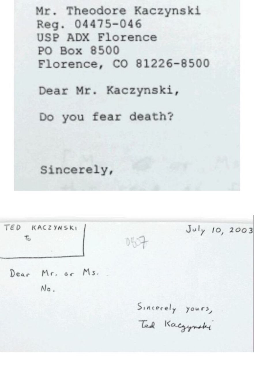 Theodore Kaczynski Reg. 04475-046 USP ADX Florence Box 8500 81226-8500 Florence, Dear Kaczynski, you fear death? Sincerely, TED KACZYNSK) July 10, 2003 Dear Sincerely yours,