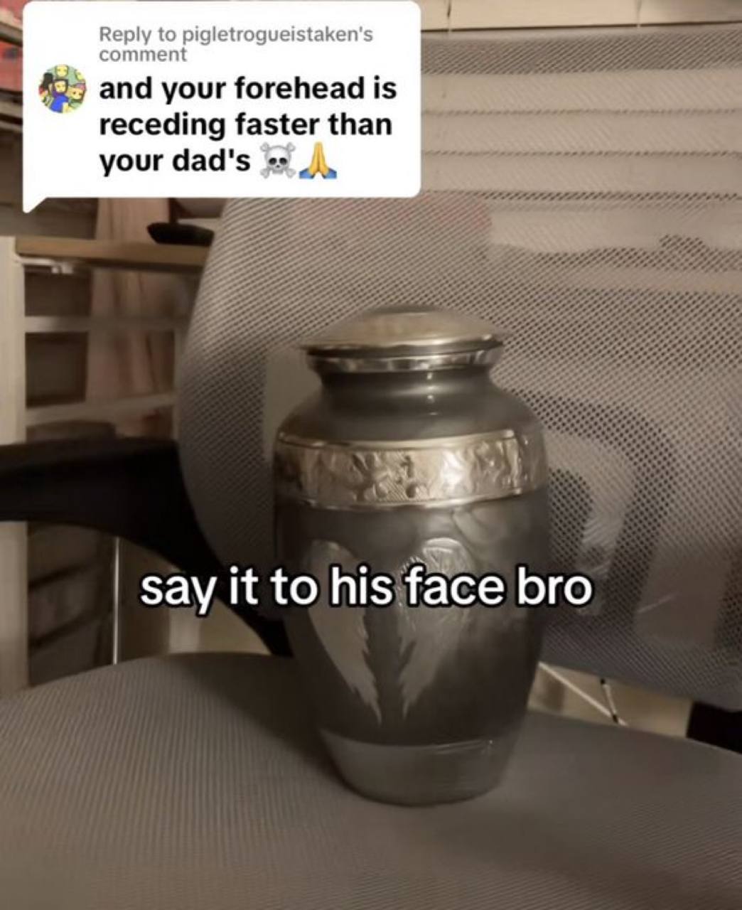 commen Reply to pigletrogueistaken's and your forehead is receding faster than your dad's say it to his face bro