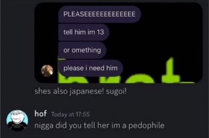 PLEASEEEEEEEEEEEEE tell him 13 or omething ineed him shes also japanese! hof Today at 17:55 nigga did you tell her a pedophile