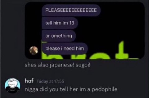 PLEASEEEEEEEEEEEEE tell him 13 or omething ineed him shes also japanese! hof Today at 17:55 nigga did you tell her a pedophile