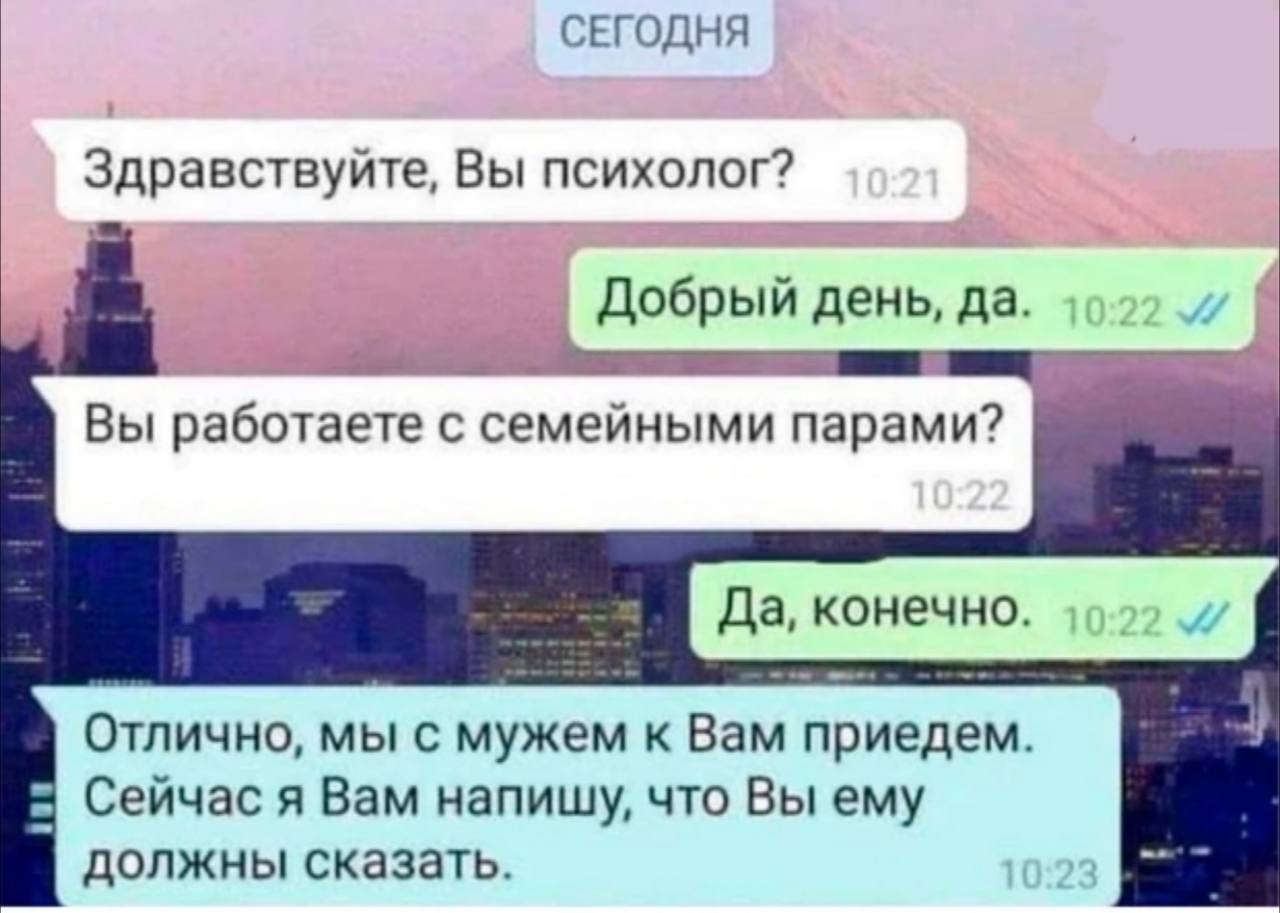 СЕГОДНЯ Здравствуйте, Вы психолог? Добрый день, да. Вы работаете с семейными парами? Да, конечно. Отлично, мы с мужем к Вам приедем. Сейчас я Вам напишу, что Вы ему должны сказать.