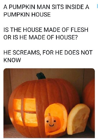 A PUMPKIN МАМ SITS INSIDE А PUMPKIN HOUSE IS THE HOUSE MADE OF FLESH OR IS HE MADE OF HOUSE? HE SCREAMS, FOR HE DOES NOT KNOW