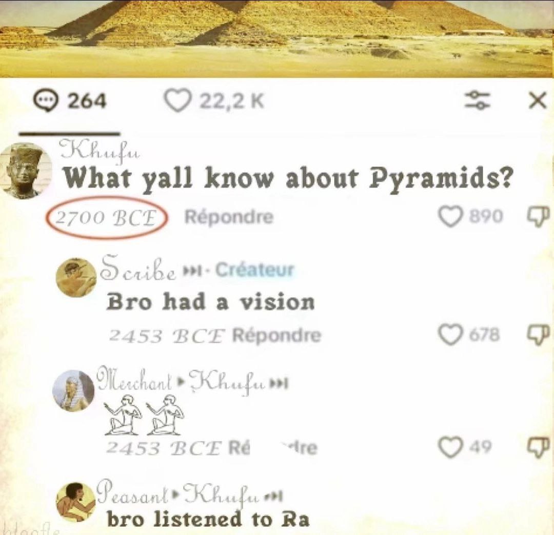 264 СКА yall know about Pyramids? Répondre Créateur Bro had a vision 2453 BCE Répondre 2453 BCERé ~tre ant bro listened to