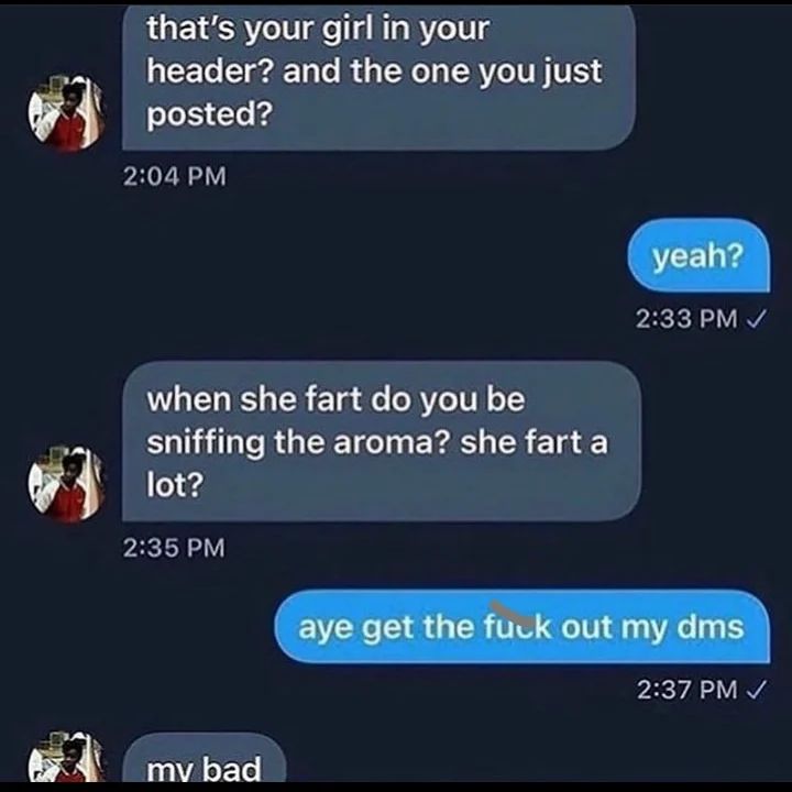 that’s your girl in your header? and the one you just posted? yeah? when she fart you be sniffing the aroma? she fart a lot? aye get the fuck out my dms 2:37 И bad