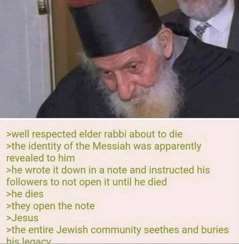 >well respected elder rabbi about to die >the identity of the Messiah was apparently revealed to him >he wrote it down in a note and instructed his followers to not open it until he died >he dies >the