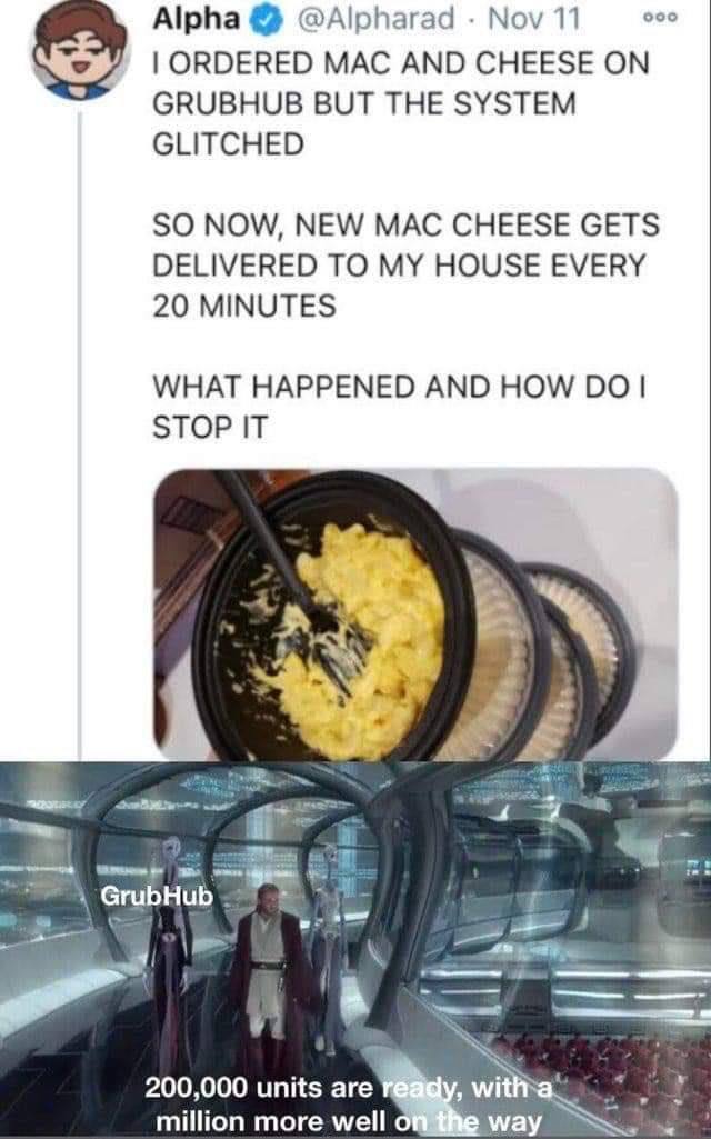 Alpha @Alpharad Nov 11 ооо ORDERED MAC AND CHEESE GRUBHUB BUT THE SYSTEM GLITCHED SO NOW, NEW MAC CHEESE GETS DELIVERED TO MY HOUSE EVERY 20 MINUTES WHAT HAPPENED AND HOW STOP IT 4 4 200,000 units are