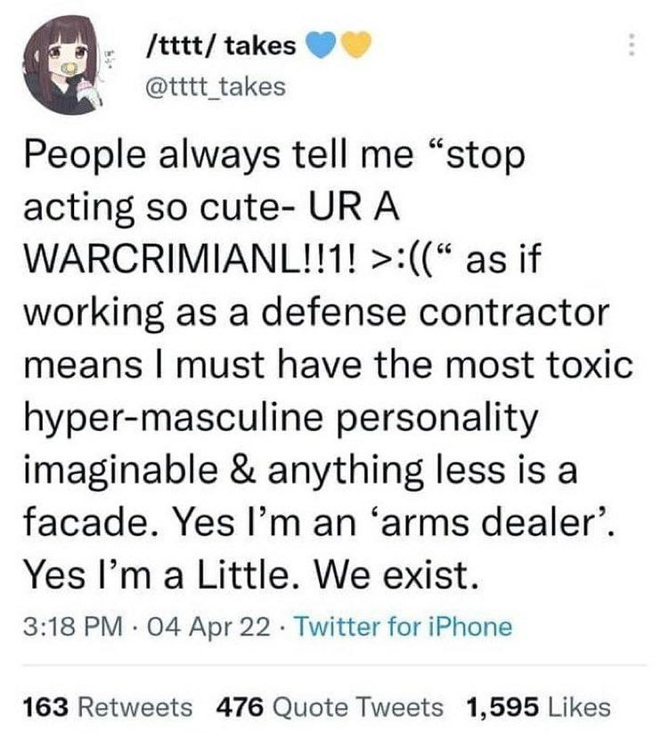 /tttt/ takes @tttt_takes People always tell me “stop acting so cute- URA WARCRIMIANL!!1! as if working as a defense contractor means must have the most toxic hyper-masculine personality imaginable any