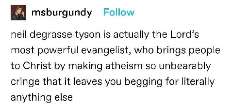 msburgundy Follow neil degrasse tyson is actually the Lord’s most powerful evangelist, who brings people to Christ making atheism so unbearably cringe that it leaves you begging for literally anything