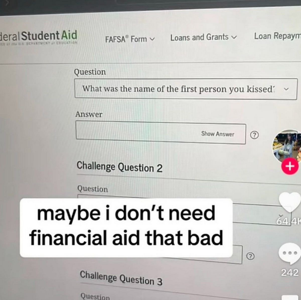 Form Loans and Grants Loan Кераут jeralStudent Aid Question What was the name of the first person you kissed’ Answer Show Answer Challenge Question 2 Question maybe i don’t need financial aid that bad