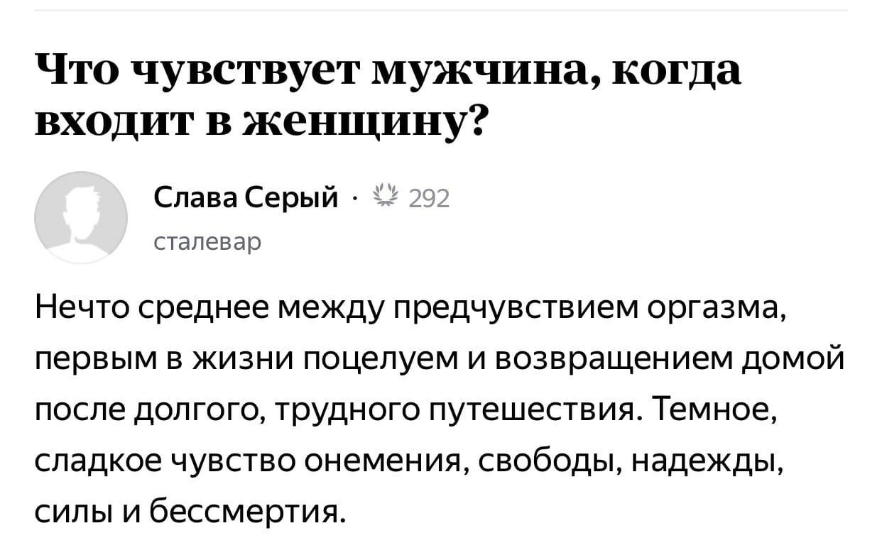 Что чувствует мужчина, когда входит в женщину? Слава Серый сталевар Нечто среднее между предчувствием оргазма, первым в жизни поцелуем и возвращением ДОМОЙ после долгого, трудного путешествия. Темное,