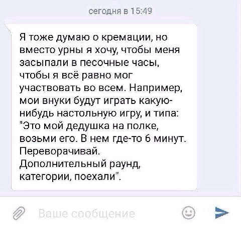 сегодня в 15:49 Я тоже думаю о кремации, но вместо урны я хочу, чтобы меня засыпали в песочные часы, чтобы я всё равно мог участвовать во всем. Например, мои внуки будут играть какую- нибудь настольну