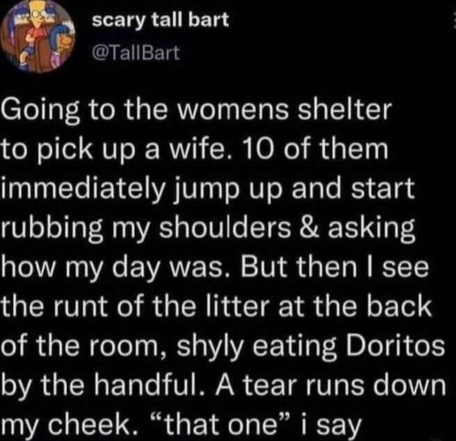 scary tall bart с Going to the womens shelter to pick up a wife. 10 of them immediately jump up and start rubbing my shoulders asking how my day was. But then see the runt of the litter at the back of