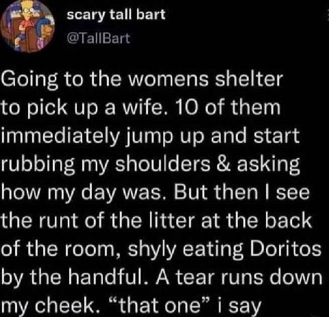 scary tall bart с Going to the womens shelter to pick up a wife. 10 of them immediately jump up and start rubbing my shoulders asking how my day was. But then see the runt of the litter at the back of