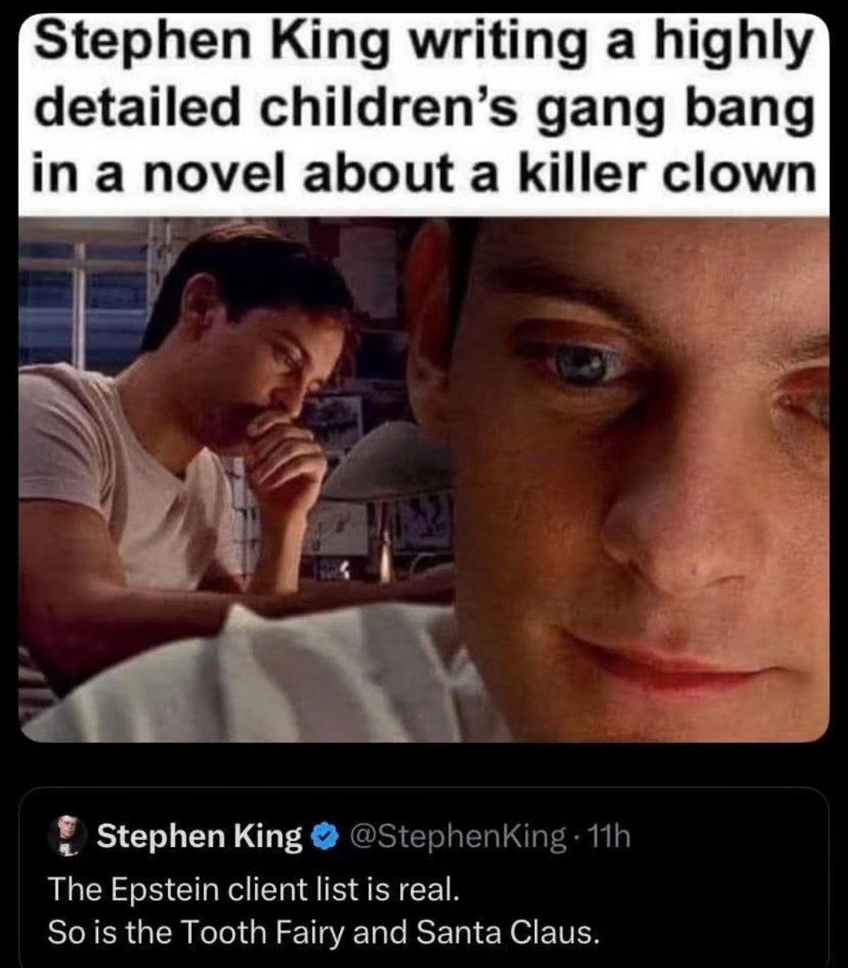 Stephen King writing a highly detailed children’s gang bang ina novel about a killer clown 7% Ты Stephen King The Epstein client list is real. So is the Tooth Fairy and Santa Claus.