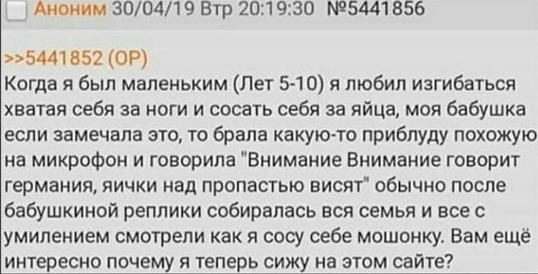 Аноним 30/04/19 Втр 20:19:30 №5441856 >>5441852 Когда я был маленьким (Лет 5-10) я любил изгибаться хватая себя за ноги и сосать себя за яйца, моя бабушка если замечала это, то брала какую-то приблуду