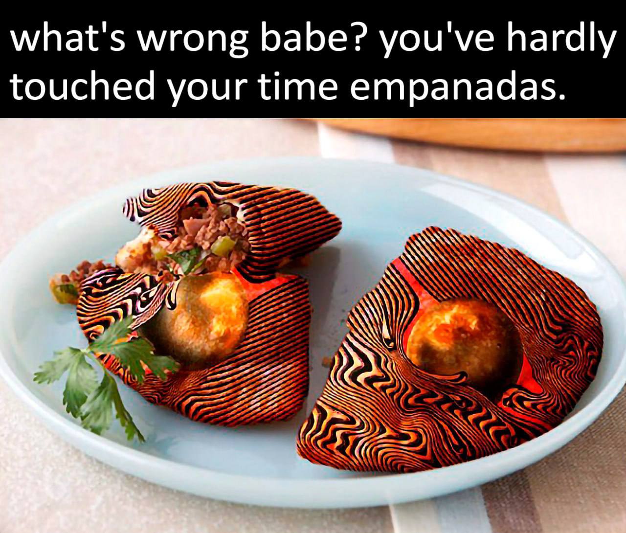 what's wrong babe? you've hardly touched your time empanadas.