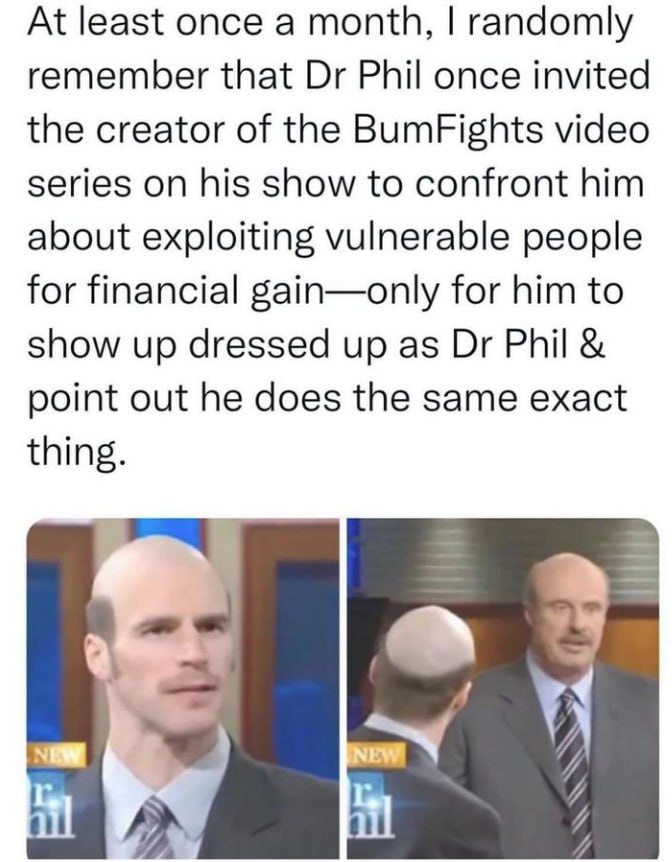 At least once a month, randomly remember that Phil once invited the creator of the BumFights video series on his show to confront him about exploiting vulnerable people for financial gain—only for him