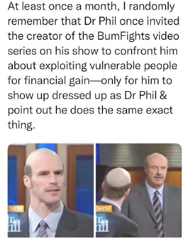 At least once a month, randomly remember that Phil once invited the creator of the BumFights video series on his show to confront him about exploiting vulnerable people for financial gain—only for him