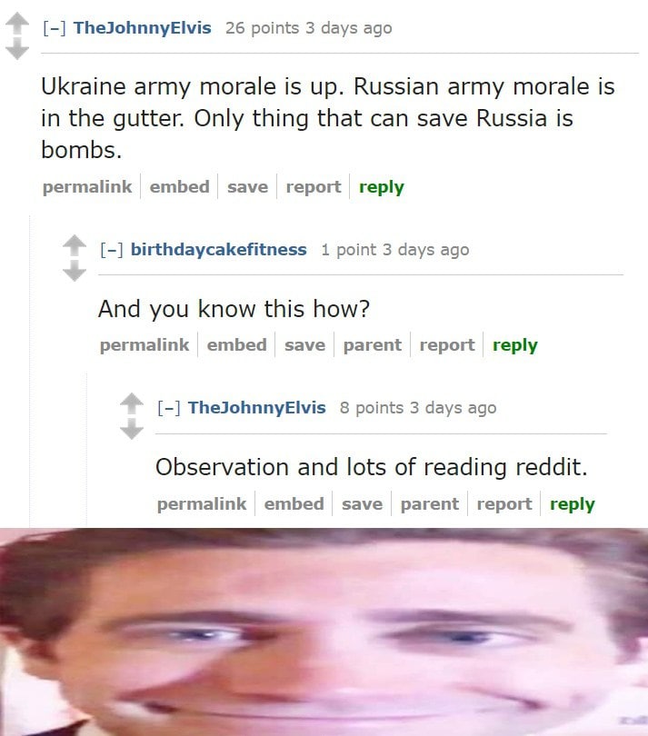TheJohnnyElvis 26 points 3 days ago Ukraine army morale is up. Russian army morale is in the gutter. Only thing that can save Russia is bombs. permalink report reply birthdaycakefitness 1 point 3 days