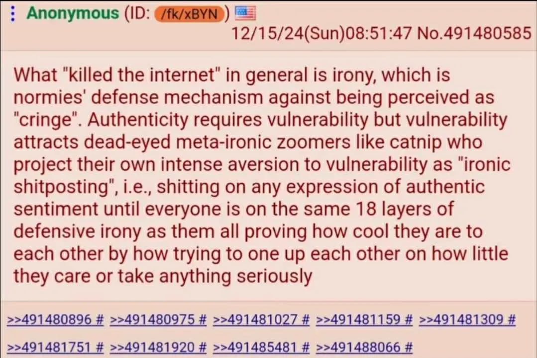 Anonymous (10: 12/15/24(Sun)08:51:47 No.491480585 What "killed the internet" in general is irony, which is normies' defense mechanism against being perceived as "cringe". Authenticity requires vulnera
