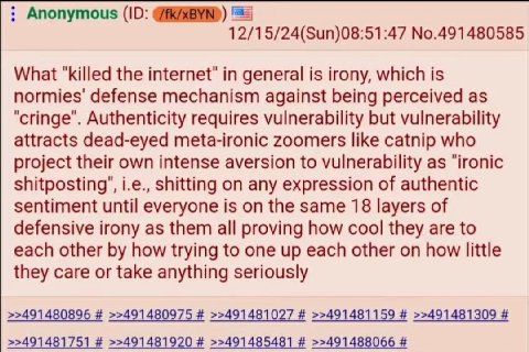 Anonymous (10: 12/15/24(Sun)08:51:47 No.491480585 What "killed the internet" in general is irony, which is normies' defense mechanism against being perceived as "cringe". Authenticity requires vulnera