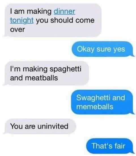making dinner tonight you should come over Okay sure yes making spaghetti and meatballs Swaghetti and You are uninvited