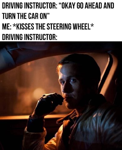 DRIVING INSTRUCTOR: “OKAY AHEAD AND TURN THE CAR ON” ME: *KISSES THE STEERING WHEEL* DRIVING INSTRUCTOR: