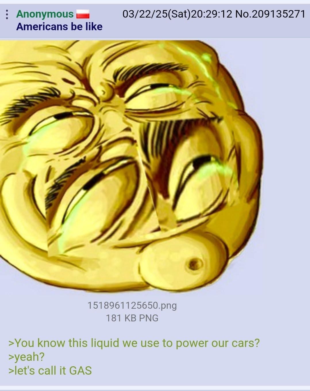 Anonymous 03/22/25(Sat)20:29:12 No.209135271 Americans be like я 1518961125650.png 181 PNG >You know this liquid we use to power our cars? >yeah? >let's call it GAS