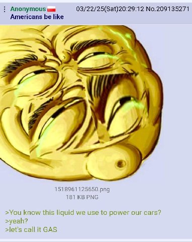Anonymous 03/22/25(Sat)20:29:12 No.209135271 Americans be like я 1518961125650.png 181 PNG >You know this liquid we use to power our cars? >yeah? >let's call it GAS