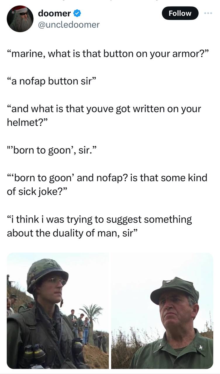 doomer Follow @uncledoomer “marine, what is that button on your armor?” “a nofap button sir” “and what is that youve got written on your helmet?” “born to goon’, sir.” to goon’ and nofap? is that some