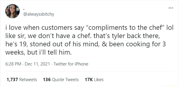 4% @alwayssbitchy love when customers say “compliments to the chef" lol like sir, we don't have a chef. that’s tyler back there, he’s 19, stoned out of his mind, been cooking for 3 weeks, but i'll tel