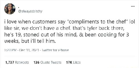 4% @alwayssbitchy love when customers say “compliments to the chef" lol like sir, we don't have a chef. that’s tyler back there, he’s 19, stoned out of his mind, been cooking for 3 weeks, but i'll tel