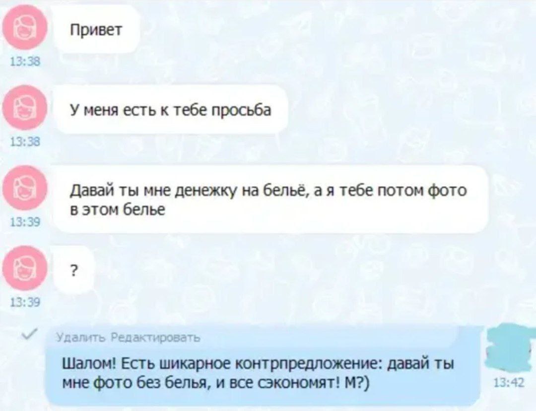 Привет У меня есть к тебе просьба 13:38 Давай ты мне денежку на бельё, а я тебе потом фото в этом белье 13:39 13:39 далить Редактировать Шалом! Есть шикарное контрпредложение: давай ты мне фото без бе