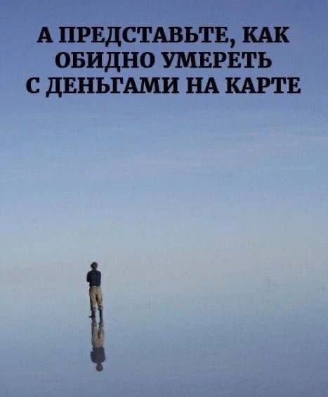 А ПРЕДСТАВЬТЕ, КАК ОБИДНО УМЕРЕТЬ С ДЕНЬГАМИ НА КАРТЕ
